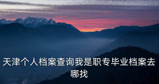 天津個人檔案查詢我是職專畢業檔案去哪找