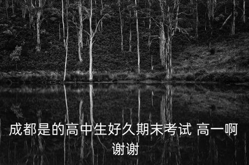 成都市高中好久期末考試，成都是的高中生好久期末考試 高一啊 謝謝