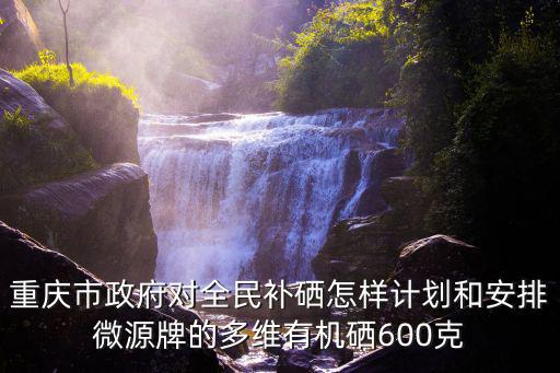 重慶市政府對全民補硒怎樣計劃和安排微源牌的多維有機硒600克
