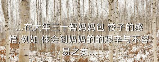 ...在大年三十幫媽媽包 餃子的感悟,例如 體會到媽媽的的艱辛與不容易之類...