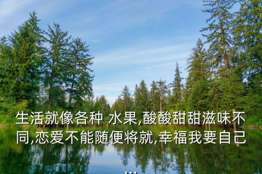 生活就像各種 水果,酸酸甜甜滋味不同,戀愛不能隨便將就,幸福我要自己...