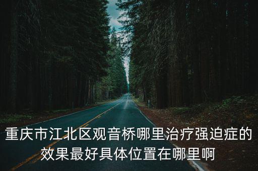 重慶市江北區觀音橋東環路48號，重慶市江北區觀音橋哪里治療強迫癥的效果最好具體位置在哪里啊