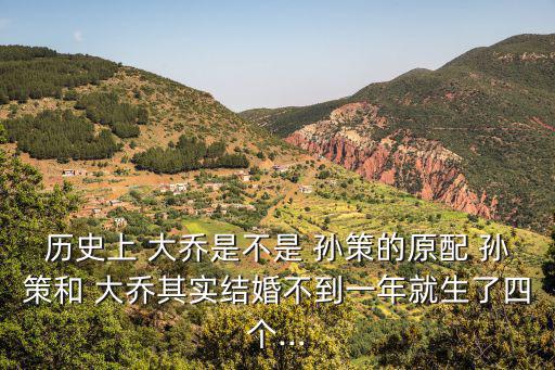 歷史上 大喬是不是 孫策的原配 孫策和 大喬其實結婚不到一年就生了四個...