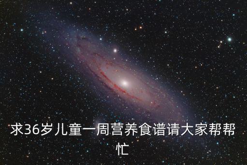 求36歲兒童一周營(yíng)養(yǎng)食譜請(qǐng)大家?guī)蛶兔? class=