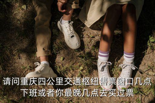 請問重慶四公里交通樞紐售票窗口幾點下班或者你最晚幾點去買過票