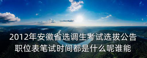 安徽省2022年遴選公告時(shí)間，2012年安徽省選調(diào)生考試選拔公告職位表筆試時(shí)間都是什么呢誰能