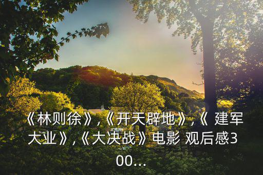 《林則徐》,《開天辟地》,《 建軍 大業》,《大決戰》電影 觀后感300...