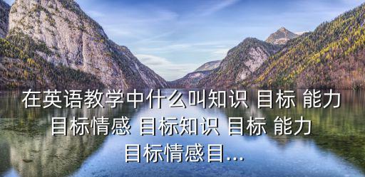 在英語教學中什么叫知識 目標 能力 目標情感 目標知識 目標 能力 目標情感目...