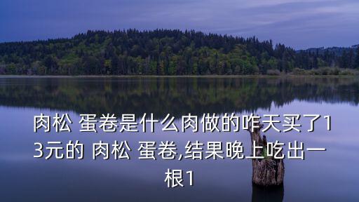  肉松 蛋卷是什么肉做的咋天買了13元的 肉松 蛋卷,結果晚上吃出一根1