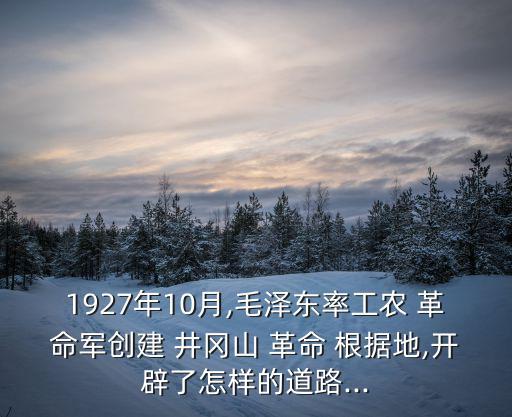 1927年10月,毛澤東率工農 革命軍創建 井岡山 革命 根據地,開辟了怎樣的道路...