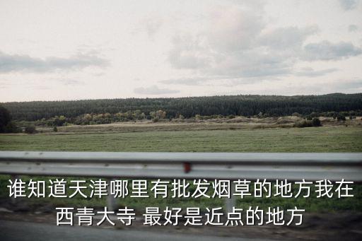 誰(shuí)知道天津哪里有批發(fā)煙草的地方我在西青大寺 最好是近點(diǎn)的地方