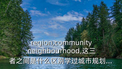  region,community,neighbourhood,這三者之間是什么區(qū)別學過城市規(guī)劃...