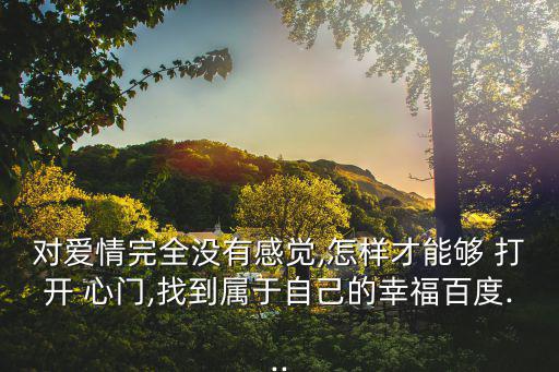 對愛情完全沒有感覺,怎樣才能夠 打開 心門,找到屬于自己的幸福百度...