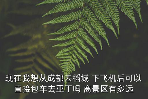 現在我想從成都去稻城 下飛機后可以直接包車去亞丁嗎 離景區(qū)有多遠