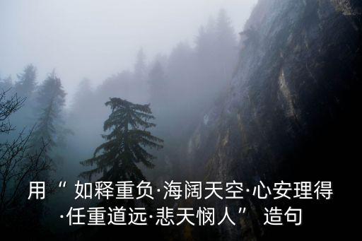 用“ 如釋重負·海闊天空·心安理得·任重道遠·悲天憫人” 造句