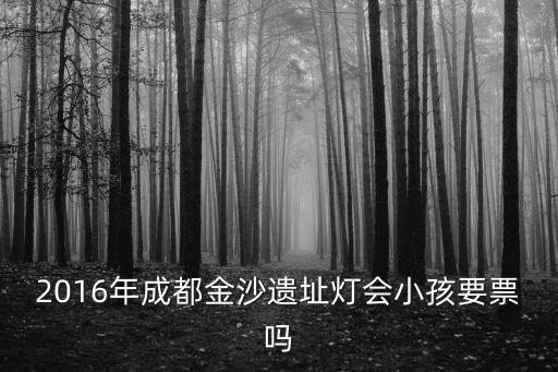 成都市金沙博物館燈會，2016年成都金沙遺址燈會票價多少