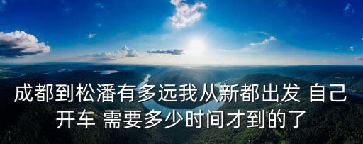 成都到松潘有多遠(yuǎn)我從新都出發(fā) 自己開車 需要多少時(shí)間才到的了