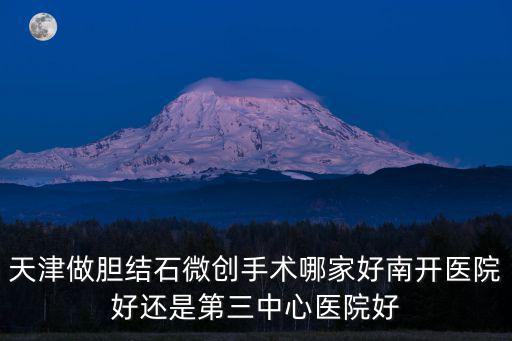 天津做膽結石微創手術哪家好南開醫院好還是第三中心醫院好