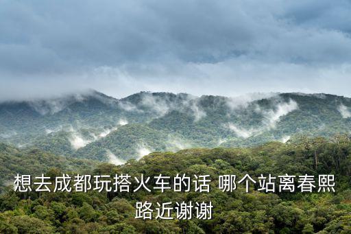 想去成都玩搭火車的話 哪個站離春熙路近謝謝