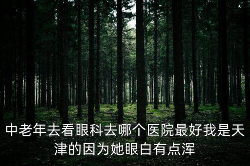 中老年去看眼科去哪個醫院最好我是天津的因為她眼白有點渾