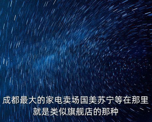 成都最大的家電賣場國美蘇寧等在那里就是類似旗艦店的那種