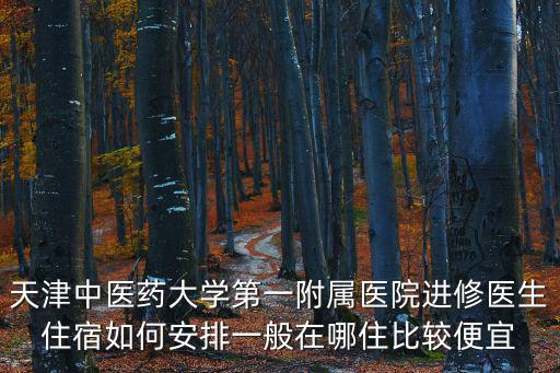 天津中醫藥大學第一附屬醫院進修醫生住宿如何安排一般在哪住比較便宜