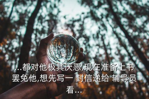 ...都對他極其厭惡,現在準備上書罷免他,想先寫一 封信遞給 輔導員看...