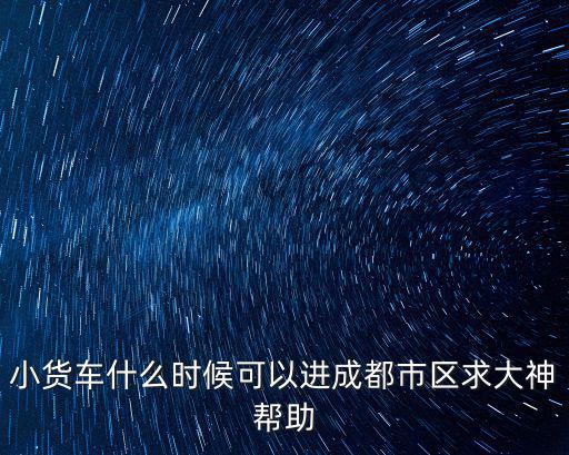 小貨車什么時候可以進成都市區(qū)求大神幫助