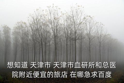 想知道 天津市 天津市血研所和總醫院附近便宜的旅店 在哪急求百度