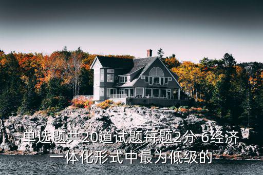 單選題共20道試題每題2分 6經濟一體化形式中最為低級的