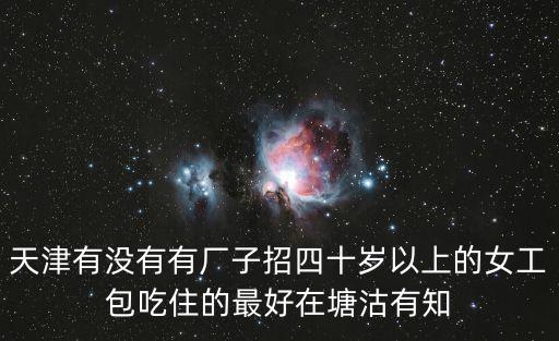 天津有沒(méi)有有廠子招四十歲以上的女工包吃住的最好在塘沽有知