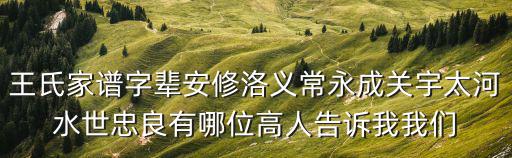 王氏家譜字輩安修洛義常永成關宇太河水世忠良有哪位高人告訴我我們