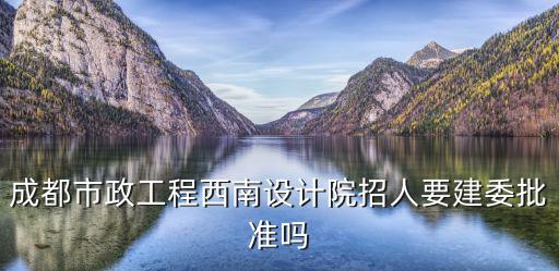 成都市政工程西南設(shè)計院招人要建委批準(zhǔn)嗎