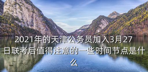 2021年的天津公務員加入3月27日聯考后值得注意的一些時間節點是什么