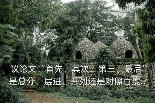  議論文“首先、其次、第三、最后”是總分、層進、并列還是對照百度...