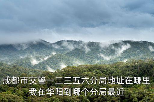 成都市交警一二三五六分局地址在哪里我在華陽(yáng)到哪個(gè)分局最近
