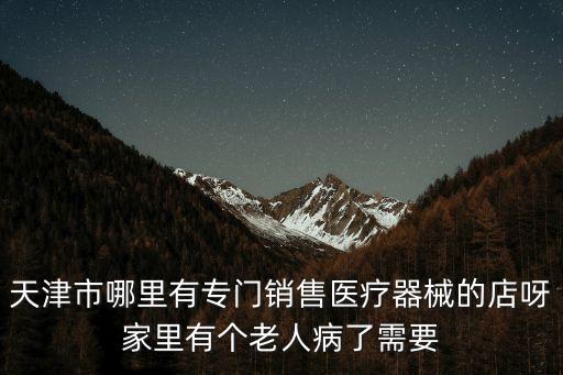 天津市哪里有專門銷售醫療器械的店呀家里有個老人病了需要
