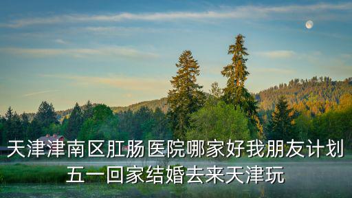 天津津南區(qū)肛腸醫(yī)院哪家好我朋友計劃五一回家結(jié)婚去來天津玩