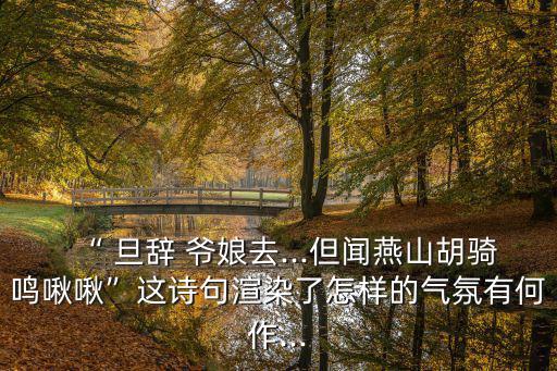 “ 旦辭 爺娘去...但聞燕山胡騎鳴啾啾”這詩(shī)句渲染了怎樣的氣氛有何作...