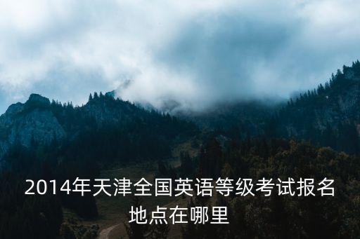 天津市西青區筆譯三級考點，2014年天津全國英語等級考試報名地點在哪里
