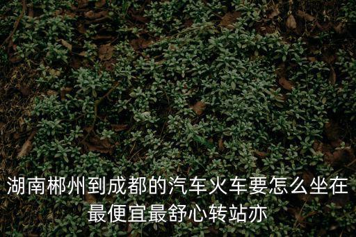 湖南郴州到成都的汽車火車要怎么坐在最便宜最舒心轉站亦