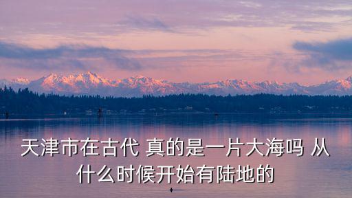 天津市在古代 真的是一片大海嗎 從什么時候開始有陸地的