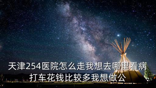 天津254醫院怎么走我想去哪里看病打車花錢比較多我想做公