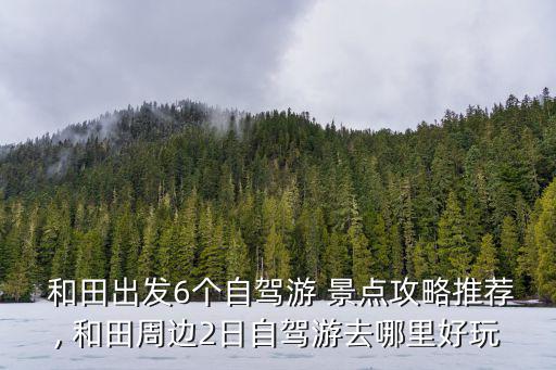  和田出發6個自駕游 景點攻略推薦, 和田周邊2日自駕游去哪里好玩