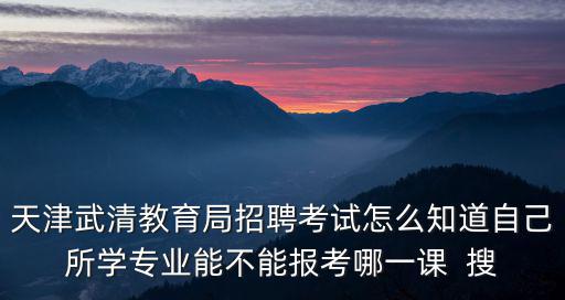 天津武清教育局招聘考試怎么知道自己所學專業能不能報考哪一課  搜