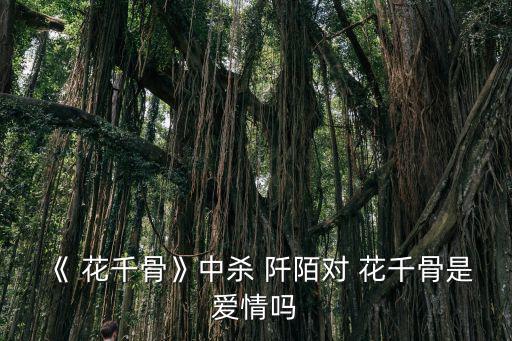 花千骨殺阡陌,殺阡陌:一直把花千骨當成自己的好姐妹