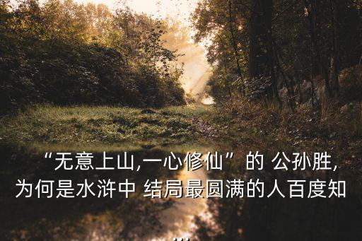 “無意上山,一心修仙”的 公孫勝,為何是水滸中 結局最圓滿的人百度知...