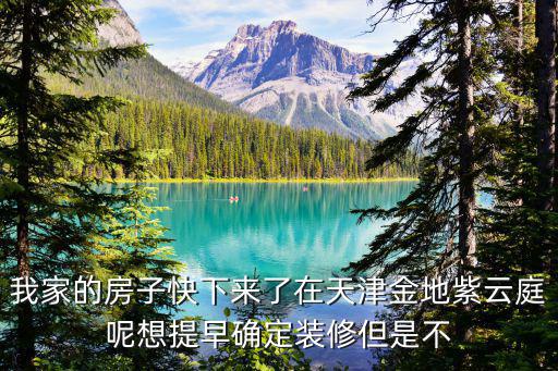 我家的房子快下來了在天津金地紫云庭呢想提早確定裝修但是不