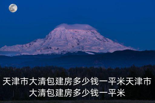 天津市大清包建房多少錢一平米天津市大清包建房多少錢一平米