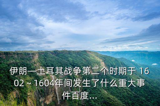 伊朗—土耳其戰(zhàn)爭(zhēng)第二個(gè)時(shí)期于 1602～1604年間發(fā)生了什么重大事件百度...